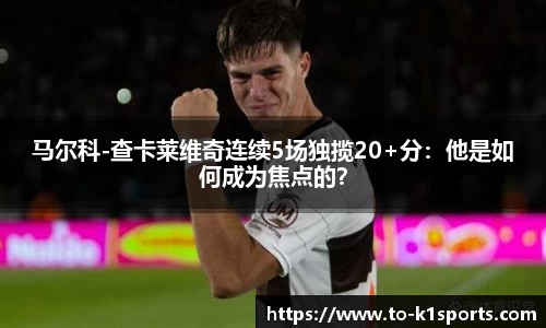 马尔科-查卡莱维奇连续5场独揽20+分：他是如何成为焦点的？