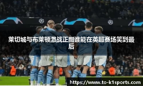 莱切城与布莱顿激战正酣谁能在英超赛场笑到最后