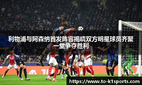 利物浦与阿森纳首发阵容揭晓双方明星球员齐聚一堂争夺胜利