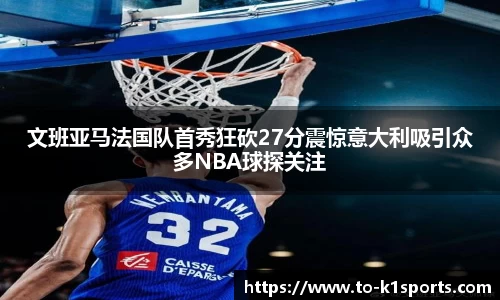 文班亚马法国队首秀狂砍27分震惊意大利吸引众多NBA球探关注
